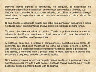 Domínio teórico significa a construção, via pesquisa, da capacidade de
relacionar alternativas explicativas, de conhecer seus vazios e virtudes, sua
história, sua consistência, sua potencialidade, de cultivar a polêmica dialogai
construtiva, de especular chances possíveis de caminhos outros ainda não
devassados.
O bom teórico é sobretudo aquele que sabe bem perguntar, colocando a teoria
no devido lugar: instrumentação criativa diante de realidade sempre furtiva.
Todavia, não vale sacralizar a prática. Teoria e prática detêm a mesma
relevância científica e constituem no fundo um todo só. Uma não substitui a
outra e cada qual tem sua lógica própria.
A distância para com a prática é compreensível, sobretudo pelo temor do
confronto, que condiciona mudanças na teoria. Na prática, a teoria é outra, e
vice-versa. Se a discussão crítica é cuidado providencial contra a petrificação
das teorias, o confronto com a prática ainda é mais, porque é a prática que
escancara a pequenez de toda construção teórica.
Se a nossa proposta for correta ou pelo menos aceitável, a pesquisa começa
na infância e está em toda a vida social. Educação criativa começa na e vive da
pesquisa, desde o primeiro dia de vida da criança.
 