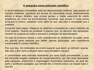 A pesquisa como princípio científico
A atual instituição universitária está em decomposição histórica, seja porque se
mantém medieval, sobretudo em termos de impunidade social, distanciamento
elitista e atraso didático, seja porque perdeu a noção essencial de mérito
acadêmico em troca da burocratização funcional, seja porque é muito pouco
produtiva e criativa, custando muito além do que vale para a sociedade que a
sustenta.
Cumprido esse trajeto, chega-se ao diploma e considera-se o aluno detentor de
nível superior. Quanto ao professor é preciso que, no decorrer dos semestres,
ministre as respectivas aulas e proceda à avaliação da aprendizagem.
Do lado do professor temos a visão empobrecida do ministrador de aulas, ainda
em grande parte pessoas que detêm apenas graduação, sem experiência
comprovada no campo científico.
Pior que isso, há instituições de ensino superior que assim se definem: apenas
dão aula e têm como professor típico esse biscateiro instrutor.
A universidade está marcada fortemente por essa dupla precariedade, o que
lhe transmite imagem insistente de conservadorismo: por não estar fecundada
pela pesquisa, predomina a engrenagem burocrática respectiva, da qual faz
parte o professor-papagaio, que sempre diz a mesma coisa e já sequer sabe o
que diz.
 