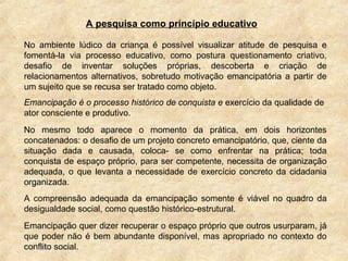 A pesquisa como princípio educativo
No ambiente lúdico da criança é possível visualizar atitude de pesquisa e
fomentá-la via processo educativo, como postura questionamento criativo,
desafio de inventar soluções próprias, descoberta e criação de
relacionamentos alternativos, sobretudo motivação emancipatória a partir de
um sujeito que se recusa ser tratado como objeto.
Emancipação é o processo histórico de conquista e exercício da qualidade de
ator consciente e produtivo.
No mesmo todo aparece o momento da prática, em dois horizontes
concatenados: o desafio de um projeto concreto emancipatório, que, ciente da
situação dada e causada, coloca- se como enfrentar na prática; toda
conquista de espaço próprio, para ser competente, necessita de organização
adequada, o que levanta a necessidade de exercício concreto da cidadania
organizada.
A compreensão adequada da emancipação somente é viável no quadro da
desigualdade social, como questão histórico-estrutural.
Emancipação quer dizer recuperar o espaço próprio que outros usurparam, já
que poder não é bem abundante disponível, mas apropriado no contexto do
conflito social.
 