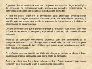 O pré-escolar se destina a isso, se compreendermos como lugar estratégico
da conquista da autodeterminação, através de cuidados assistenciais, da
estimulação psicossocial, do jogo e da educação como tal.
A sala de aulas, lugar em si privilegiado para processos emancipatórios
através da formação educativa, toma-se prisão da criatividade cerceada, à
medida que se instala um ambiente meramente transmissivo e imitativo de
informações de segunda mão.
Desafio concreto será que o professor passe a “elaborar” suas aulas, com mão
própria, acrescentando, sempre que possível e couber, pelo menos sínteses
pessoais.
Trata-se de conseguir convivência produtiva com ele, entendendo-se aí
pesquisa sobretudo como diálogo com a realidade, recriado sempre pelo
professor, com apoio do livro didático, que passa a ser referência relevante,
nem mais nem menos.
O professor precisa investir na idéia de chegar a motivar o aluno a fazer
elaboração própria, colocando isso como meta da formação.
Assim, a crítica aqui formulada volta-se contra o “mero ensinar”, não contra
“ensinar”, que, no devido lugar, é instrumento necessário.
 