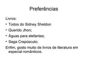 Preferências
Livros:

    Todos do Sidney Sheldon

    Querido Jhon;

    Águas para elefantes;

    Saga Crepúsculo;
Enfim, gosto muito de livros de literatura em
 especial românticos.
 