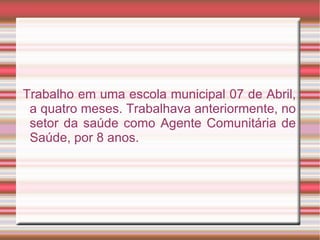 Trabalho em uma escola municipal 07 de Abril,
 a quatro meses. Trabalhava anteriormente, no
 setor da saúde como Agente Comunitária de
 Saúde, por 8 anos.
 
