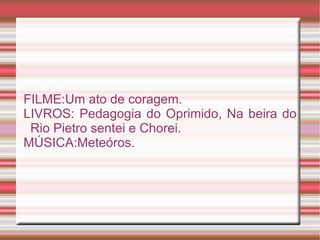 FILME:Um ato de coragem.
LIVROS: Pedagogia do Oprimido, Na beira do
 Rio Pietro sentei e Chorei.
MÚSICA:Meteóros.
 