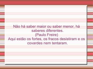 Não há saber maior ou saber menor, há
              saberes diferentes.
                (Paulo Freire)
Aqui estão os fortes, os fracos desistiram e os
           covardes nem tentaram.
 