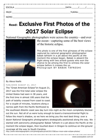 www.acessaber.com.br
ESCOLA ________________________________________DATA:_____/_____/_____
PROF:______________________________________________TURMA:___________
NOME:_______________________________________________________________
Read: Exclusive First Photos of the
2017 Solar Eclipse
National Geographic photographers were across the country—and over
the ocean—capturing some of the best views
of the historic eclipse.
This photo is one of the first glimpses of the eclipse
captured by national geographic photographer
babak tafreshi in a jet above the pacific at the
moment the eclipse began. Babak is aboard the
flight along with two airbnb guests who won the
chance to be among the first to witness the solar
eclipse before it crosses the us.
P h o t o g r a p h B Y B A B A K T A F R E S H I
By Alexa Keefe
P U B L I S H E D A U G U S T 2 1 , 2 0 1 7
The “Great American Eclipse”on August 21,
2017 was the first total solar eclipse the
United States had seen in 38 years, and
the first time in almost 100 years that the
path of totality crossed from coast to coast.
For a couple of minutes, locations along a
narrow path from the Pacific Northwest to
the southeast Atlantic coast saw day turn into night as the moon completely blocked
out the sun. Not all of us were lucky enough to board a transcontinental flight to
follow the moon’s shadow, so we here we bring you the next best thing: over a
dozen National Geographic photographers strategically positioned along the way. We
started with astronomy photographer Babak Tafreshi in a jet above the Pacific at the
moment the eclipse began, then touched down in Oregon to continue on-the-ground
coverage all the way to South Carolina.
http://www.nationalgeographic.com/photography/proof/2017/08/sun-moon-solar-eclipse-photos/
 