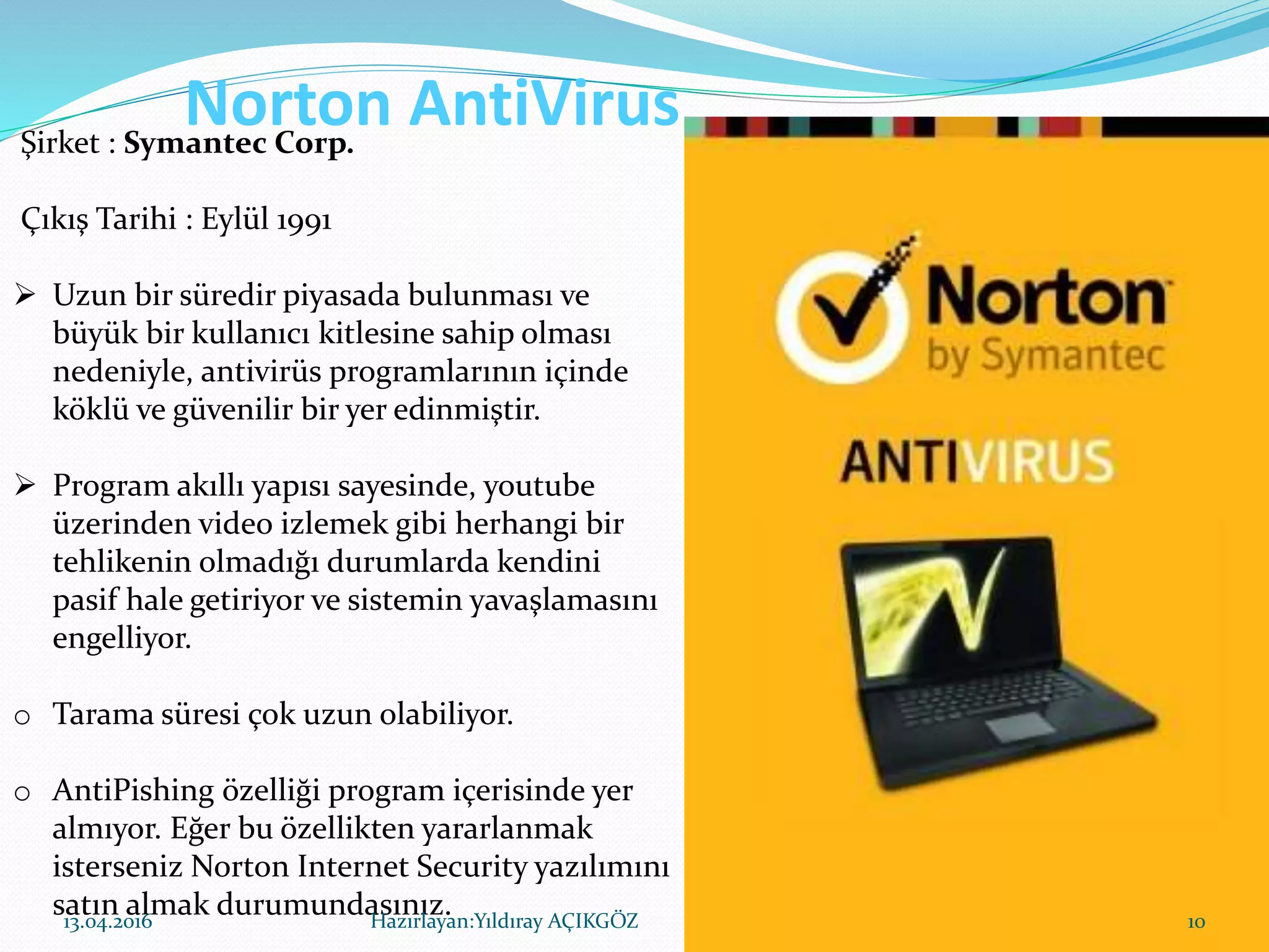 Norton AntiVirusŞirket : Symantec Corp.
Çıkış Tarihi : Eylül 1991
 Uzun bir süredir piyasada bulunması ve
büyük bir kullanıcı kitlesine sahip olması
nedeniyle, antivirüs programlarının içinde
köklü ve güvenilir bir yer edinmiştir.
 Program akıllı yapısı sayesinde, youtube
üzerinden video izlemek gibi herhangi bir
tehlikenin olmadığı durumlarda kendini
pasif hale getiriyor ve sistemin yavaşlamasını
engelliyor.
o Tarama süresi çok uzun olabiliyor.
o AntiPishing özelliği program içerisinde yer
almıyor. Eğer bu özellikten yararlanmak
isterseniz Norton Internet Security yazılımını
satın almak durumundasınız.13.04.2016 10Hazırlayan:Yıldıray AÇIKGÖZ
 