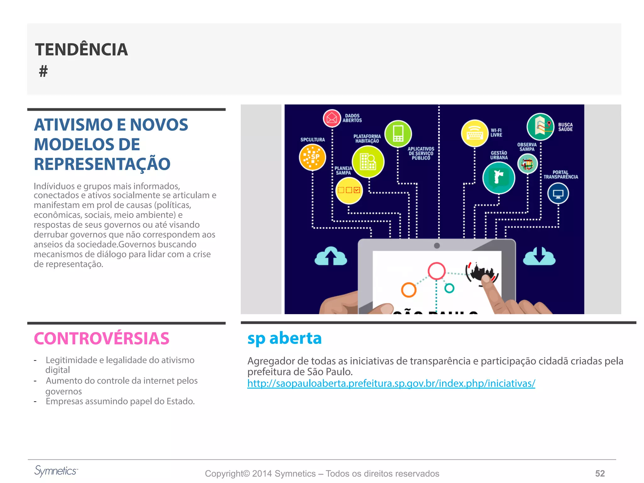 Copyright© 2014 Symnetics – Todos os direitos reservados 52
ATIVISMO E NOVOS
MODELOS DE
REPRESENTAÇÃO
Indíviduos e grupos mais informados,
conectados e ativos socialmente se articulam e
manifestam em prol de causas (políticas,
econômicas, sociais, meio ambiente) e
respostas de seus governos ou até visando
derrubar governos que não correspondem aos
anseios da sociedade.Governos buscando
mecanismos de diálogo para lidar com a crise
de representação.
CONTROVÉRSIAS
-  Legitimidade e legalidade do ativismo
digital
-  Aumento do controle da internet pelos
governos
-  Empresas assumindo papel do Estado.
TENDÊNCIA
#
sp aberta
Agregador de todas as iniciativas de transparência e participação cidadã criadas pela
prefeitura de São Paulo.
http://saopauloaberta.prefeitura.sp.gov.br/index.php/iniciativas/
 