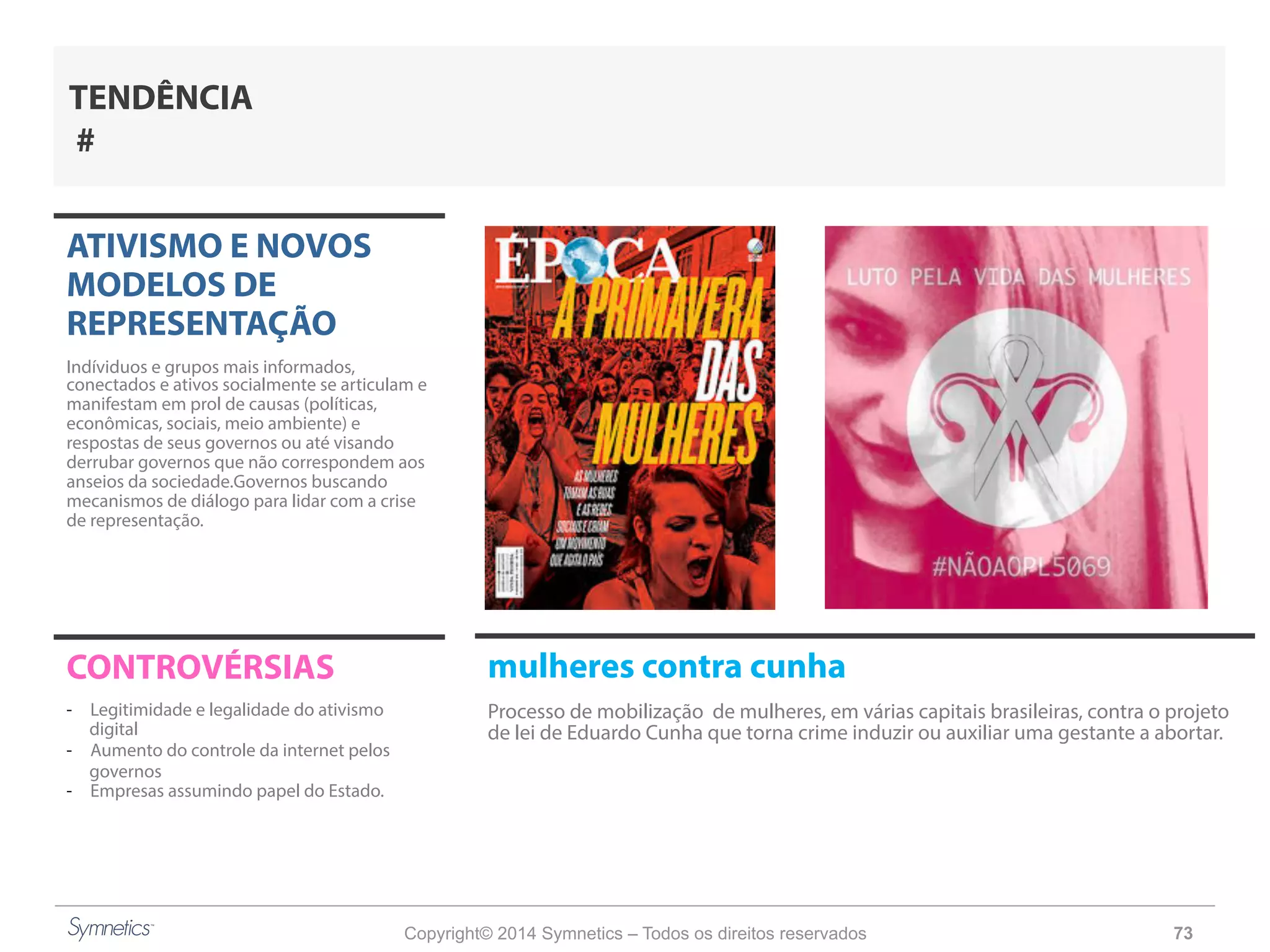 Copyright© 2014 Symnetics – Todos os direitos reservados 73
ATIVISMO E NOVOS
MODELOS DE
REPRESENTAÇÃO
Indíviduos e grupos mais informados,
conectados e ativos socialmente se articulam e
manifestam em prol de causas (políticas,
econômicas, sociais, meio ambiente) e
respostas de seus governos ou até visando
derrubar governos que não correspondem aos
anseios da sociedade.Governos buscando
mecanismos de diálogo para lidar com a crise
de representação.
CONTROVÉRSIAS
-  Legitimidade e legalidade do ativismo
digital
-  Aumento do controle da internet pelos
governos
-  Empresas assumindo papel do Estado.
TENDÊNCIA
#
mulheres contra cunha
Processo de mobilização de mulheres, em várias capitais brasileiras, contra o projeto
de lei de Eduardo Cunha que torna crime induzir ou auxiliar uma gestante a abortar.
 