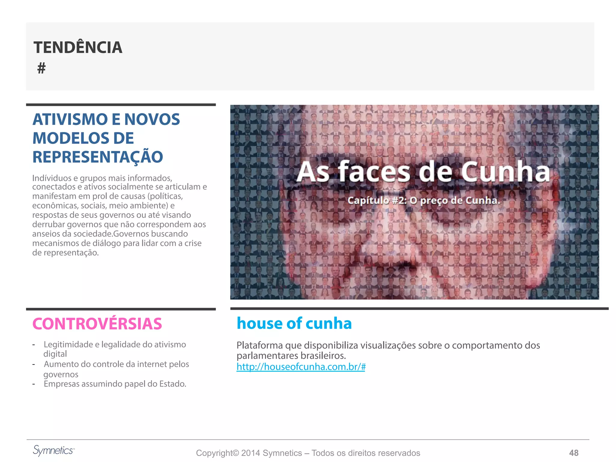 Copyright© 2014 Symnetics – Todos os direitos reservados 48
ATIVISMO E NOVOS
MODELOS DE
REPRESENTAÇÃO
Indíviduos e grupos mais informados,
conectados e ativos socialmente se articulam e
manifestam em prol de causas (políticas,
econômicas, sociais, meio ambiente) e
respostas de seus governos ou até visando
derrubar governos que não correspondem aos
anseios da sociedade.Governos buscando
mecanismos de diálogo para lidar com a crise
de representação.
CONTROVÉRSIAS
-  Legitimidade e legalidade do ativismo
digital
-  Aumento do controle da internet pelos
governos
-  Empresas assumindo papel do Estado.
TENDÊNCIA
#
house of cunha
Plataforma que disponibiliza visualizações sobre o comportamento dos
parlamentares brasileiros.
http://houseofcunha.com.br/#
 