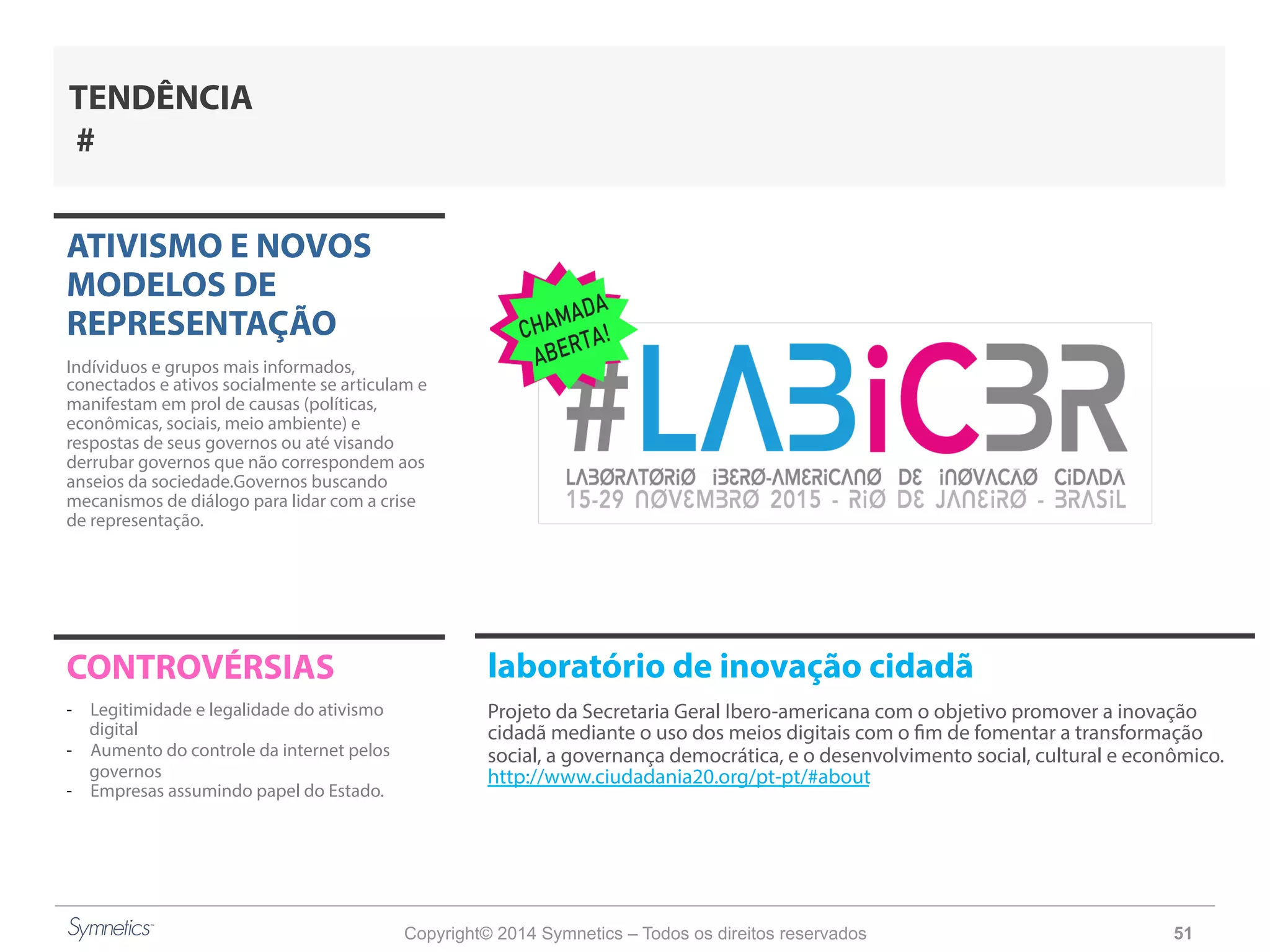 Copyright© 2014 Symnetics – Todos os direitos reservados 51
ATIVISMO E NOVOS
MODELOS DE
REPRESENTAÇÃO
Indíviduos e grupos mais informados,
conectados e ativos socialmente se articulam e
manifestam em prol de causas (políticas,
econômicas, sociais, meio ambiente) e
respostas de seus governos ou até visando
derrubar governos que não correspondem aos
anseios da sociedade.Governos buscando
mecanismos de diálogo para lidar com a crise
de representação.
CONTROVÉRSIAS
-  Legitimidade e legalidade do ativismo
digital
-  Aumento do controle da internet pelos
governos
-  Empresas assumindo papel do Estado.
TENDÊNCIA
#
laboratório de inovação cidadã
Projeto da Secretaria Geral Ibero-americana com o objetivo promover a inovação
cidadã mediante o uso dos meios digitais com o fim de fomentar a transformação
social, a governança democrática, e o desenvolvimento social, cultural e econômico.
http://www.ciudadania20.org/pt-pt/#about
 