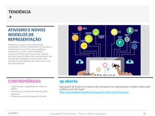 Copyright© 2014 Symnetics – Todos os direitos reservados 52
ATIVISMO E NOVOS
MODELOS DE
REPRESENTAÇÃO
Indíviduos e grupos mais informados,
conectados e ativos socialmente se articulam e
manifestam em prol de causas (políticas,
econômicas, sociais, meio ambiente) e
respostas de seus governos ou até visando
derrubar governos que não correspondem aos
anseios da sociedade.Governos buscando
mecanismos de diálogo para lidar com a crise
de representação.
CONTROVÉRSIAS
-  Legitimidade e legalidade do ativismo
digital
-  Aumento do controle da internet pelos
governos
-  Empresas assumindo papel do Estado.
TENDÊNCIA
#
sp aberta
Agregador de todas as iniciativas de transparência e participação cidadã criadas pela
prefeitura de São Paulo.
http://saopauloaberta.prefeitura.sp.gov.br/index.php/iniciativas/
 
