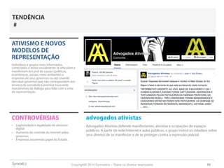 Copyright© 2014 Symnetics – Todos os direitos reservados 59
ATIVISMO E NOVOS
MODELOS DE
REPRESENTAÇÃO
Indíviduos e grupos mais informados,
conectados e ativos socialmente se articulam e
manifestam em prol de causas (políticas,
econômicas, sociais, meio ambiente) e
respostas de seus governos ou até visando
derrubar governos que não correspondem aos
anseios da sociedade.Governos buscando
mecanismos de diálogo para lidar com a crise
de representação.
CONTROVÉRSIAS
-  Legitimidade e legalidade do ativismo
digital
-  Aumento do controle da internet pelos
governos
-  Empresas assumindo papel do Estado.
TENDÊNCIA
#
advogados ativistas
Advogados Ativistas defende manifestantes, ativistas e ocupações de espaços
públicos. A partir da rede/internet e aulas públicas, o grupo instrui os cidadãos sobre
seus direitos de se manifestar e de se proteger contra a repressão policial.
 
