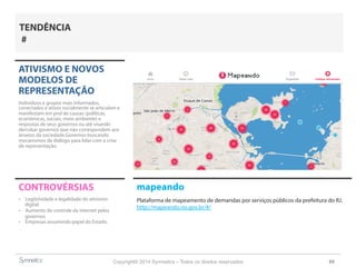 Copyright© 2014 Symnetics – Todos os direitos reservados 69
ATIVISMO E NOVOS
MODELOS DE
REPRESENTAÇÃO
Indíviduos e grupos mais informados,
conectados e ativos socialmente se articulam e
manifestam em prol de causas (políticas,
econômicas, sociais, meio ambiente) e
respostas de seus governos ou até visando
derrubar governos que não correspondem aos
anseios da sociedade.Governos buscando
mecanismos de diálogo para lidar com a crise
de representação.
CONTROVÉRSIAS
-  Legitimidade e legalidade do ativismo
digital
-  Aumento do controle da internet pelos
governos
-  Empresas assumindo papel do Estado.
TENDÊNCIA
#
mapeando
Plataforma de mapeamento de demandas por serviços públicos da prefeitura do RJ.
http://mapeando.rio.gov.br/#/
 