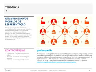 Copyright© 2014 Symnetics – Todos os direitos reservados 90
ATIVISMO E NOVOS
MODELOS DE
REPRESENTAÇÃO
Indíviduos e grupos mais informados,
conectados e ativos socialmente se articulam e
manifestam em prol de causas (políticas,
econômicas, sociais, meio ambiente) e
respostas de seus governos ou até visando
derrubar governos que não correspondem aos
anseios da sociedade.Governos buscando
mecanismos de diálogo para lidar com a crise
de representação.
CONTROVÉRSIAS
-  Legitimidade e legalidade do ativismo
digital
-  Aumento do controle da internet pelos
governos
-  Empresas assumindo papel do Estado.
TENDÊNCIA
#
poderopedia
Poderopedia é uma plataforma criada no Chile para acompanhar "quem é quem" na
política e nos negócios e estabelecer ligações entre as pessoas dos dois setores que
possam revelar conflitos de interesses. A plataforma tem informações sobre mais de
3.500 pessoas e 2.000 empresas, e cria mapas de relacionamentos e fontes.
Em abril de 2014, a plataforma foi expandida para a Venezuela e a Colômbia.
http://www.poderopedia.org/poderopedia/index/chapters
 
