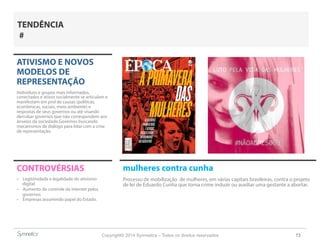 Copyright© 2014 Symnetics – Todos os direitos reservados 73
ATIVISMO E NOVOS
MODELOS DE
REPRESENTAÇÃO
Indíviduos e grupos mais informados,
conectados e ativos socialmente se articulam e
manifestam em prol de causas (políticas,
econômicas, sociais, meio ambiente) e
respostas de seus governos ou até visando
derrubar governos que não correspondem aos
anseios da sociedade.Governos buscando
mecanismos de diálogo para lidar com a crise
de representação.
CONTROVÉRSIAS
-  Legitimidade e legalidade do ativismo
digital
-  Aumento do controle da internet pelos
governos
-  Empresas assumindo papel do Estado.
TENDÊNCIA
#
mulheres contra cunha
Processo de mobilização de mulheres, em várias capitais brasileiras, contra o projeto
de lei de Eduardo Cunha que torna crime induzir ou auxiliar uma gestante a abortar.
 