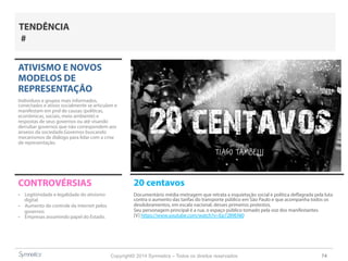 Copyright© 2014 Symnetics – Todos os direitos reservados 74
ATIVISMO E NOVOS
MODELOS DE
REPRESENTAÇÃO
Indíviduos e grupos mais informados,
conectados e ativos socialmente se articulam e
manifestam em prol de causas (políticas,
econômicas, sociais, meio ambiente) e
respostas de seus governos ou até visando
derrubar governos que não correspondem aos
anseios da sociedade.Governos buscando
mecanismos de diálogo para lidar com a crise
de representação.
CONTROVÉRSIAS
-  Legitimidade e legalidade do ativismo
digital
-  Aumento do controle da internet pelos
governos
-  Empresas assumindo papel do Estado.
TENDÊNCIA
#
20 centavos
Documentário média-metragem que retrata a inquietação social e política deflagrada pela luta
contra o aumento das tarifas do transporte público em São Paulo e que acompanha todos os
desdobramentos, em escala nacional, desses primeiros protestos.
Seu personagem principal é a rua, o espaço público tomado pela voz dos manifestantes.
[V] https://www.youtube.com/watch?v=Ep72ll9ENI0
 