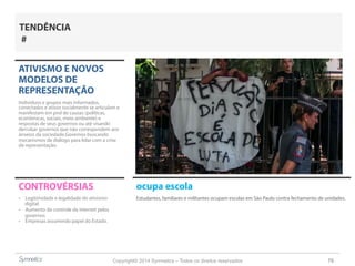 Copyright© 2014 Symnetics – Todos os direitos reservados 75
ATIVISMO E NOVOS
MODELOS DE
REPRESENTAÇÃO
Indíviduos e grupos mais informados,
conectados e ativos socialmente se articulam e
manifestam em prol de causas (políticas,
econômicas, sociais, meio ambiente) e
respostas de seus governos ou até visando
derrubar governos que não correspondem aos
anseios da sociedade.Governos buscando
mecanismos de diálogo para lidar com a crise
de representação.
CONTROVÉRSIAS
-  Legitimidade e legalidade do ativismo
digital
-  Aumento do controle da internet pelos
governos
-  Empresas assumindo papel do Estado.
TENDÊNCIA
#
ocupa escola
Estudantes, familiares e militantes ocupam escolas em São Paulo contra fechamento de unidades.
 