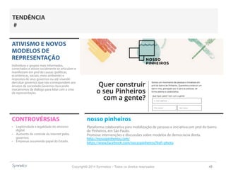 Copyright© 2014 Symnetics – Todos os direitos reservados 45
ATIVISMO E NOVOS
MODELOS DE
REPRESENTAÇÃO
Indíviduos e grupos mais informados,
conectados e ativos socialmente se articulam e
manifestam em prol de causas (políticas,
econômicas, sociais, meio ambiente) e
respostas de seus governos ou até visando
derrubar governos que não correspondem aos
anseios da sociedade.Governos buscando
mecanismos de diálogo para lidar com a crise
de representação.
CONTROVÉRSIAS
-  Legitimidade e legalidade do ativismo
digital
-  Aumento do controle da internet pelos
governos
-  Empresas assumindo papel do Estado.
TENDÊNCIA
#
nosso pinheiros
Plataforma colaborativa para mobilização de pessoas e iniciativas em prol do bairro
de Pinheiros, em São Paulo.
Promove intervenções e discussões sobre modelos de democracia direta.
http://nossopinheiros.com/
https://www.facebook.com/nossopinheiros?fref=photo
 