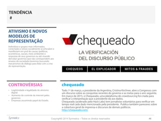 Copyright© 2014 Symnetics – Todos os direitos reservados 46
ATIVISMO E NOVOS
MODELOS DE
REPRESENTAÇÃO
Indíviduos e grupos mais informados,
conectados e ativos socialmente se articulam e
manifestam em prol de causas (políticas,
econômicas, sociais, meio ambiente) e
respostas de seus governos ou até visando
derrubar governos que não correspondem aos
anseios da sociedade.Governos buscando
mecanismos de diálogo para lidar com a crise
de representação.
CONTROVÉRSIAS
-  Legitimidade e legalidade do ativismo
digital
-  Aumento do controle da internet pelos
governos
-  Empresas assumindo papel do Estado.
TENDÊNCIA
#
chequeado
Todo 1º de março, a presidente da Argentina, Cristina Kirchner, abre o Congresso com
um discurso sobre as conquistas recentes do governo e as metas para o ano seguinte.
Em março de 2015, o Chequeado, uma plataforma de crowdsourcing foi criada para
verificar a interpretação que a presidente dá aos dados.
Chequeado (acelerado pelo Hack Labs) tem jornalistas voluntários para verificar em
tempo real cada dado mencionado pela presidente. Publica também pareceres sobre
a cobertura geral da imprensa e discursos de demais políticos.
http://chequeado.com/
 