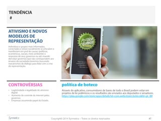 Copyright© 2014 Symnetics – Todos os direitos reservados 47
ATIVISMO E NOVOS
MODELOS DE
REPRESENTAÇÃO
Indíviduos e grupos mais informados,
conectados e ativos socialmente se articulam e
manifestam em prol de causas (políticas,
econômicas, sociais, meio ambiente) e
respostas de seus governos ou até visando
derrubar governos que não correspondem aos
anseios da sociedade.Governos buscando
mecanismos de diálogo para lidar com a crise
de representação.
CONTROVÉRSIAS
-  Legitimidade e legalidade do ativismo
digital
-  Aumento do controle da internet pelos
governos
-  Empresas assumindo papel do Estado.
TENDÊNCIA
#
política de boteco
Através do aplicativo, consumidores de bares de todo o Brasil podem votar em
projetos de lei polêmicos e os resultados são enviados aos deputados e senadores.
https://play.google.com/store/apps/details?id=com.webcitizen.boteco&hl=pt_BR
 