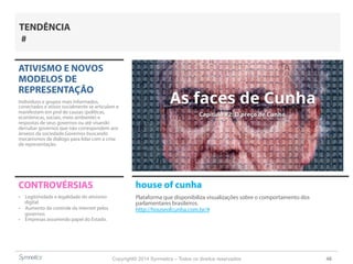 Copyright© 2014 Symnetics – Todos os direitos reservados 48
ATIVISMO E NOVOS
MODELOS DE
REPRESENTAÇÃO
Indíviduos e grupos mais informados,
conectados e ativos socialmente se articulam e
manifestam em prol de causas (políticas,
econômicas, sociais, meio ambiente) e
respostas de seus governos ou até visando
derrubar governos que não correspondem aos
anseios da sociedade.Governos buscando
mecanismos de diálogo para lidar com a crise
de representação.
CONTROVÉRSIAS
-  Legitimidade e legalidade do ativismo
digital
-  Aumento do controle da internet pelos
governos
-  Empresas assumindo papel do Estado.
TENDÊNCIA
#
house of cunha
Plataforma que disponibiliza visualizações sobre o comportamento dos
parlamentares brasileiros.
http://houseofcunha.com.br/#
 