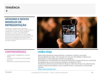 Copyright© 2014 Symnetics – Todos os direitos reservados 49
ATIVISMO E NOVOS
MODELOS DE
REPRESENTAÇÃO
Indíviduos e grupos mais informados,
conectados e ativos socialmente se articulam e
manifestam em prol de causas (políticas,
econômicas, sociais, meio ambiente) e
respostas de seus governos ou até visando
derrubar governos que não correspondem aos
anseios da sociedade.Governos buscando
mecanismos de diálogo para lidar com a crise
de representação.
CONTROVÉRSIAS
-  Legitimidade e legalidade do ativismo
digital
-  Aumento do controle da internet pelos
governos
-  Empresas assumindo papel do Estado.
TENDÊNCIA
#
mídia ninja
Mídia Ninja (Narrativas Independentes, Jornalismo e Ação), é uma rede
descentralizada de mídia, com atuação em mais de 150 cidades no Brasil. Sua
abordagem é conhecida pelo ativismo sociopolítico,
declarando ser uma alternativa à imprensa tradicional. O grupo tornou-se conhecido
mundialmente na transmissão dos protestos no Brasil em 2013.
Atualmente, além das transmissões em fluxo de vídeo em tempo real, pela Internet,
usando câmeras de celulares e uma unidade móvel , a rede possui um portal de
notícias.
https://ninja.oximity.com/
 