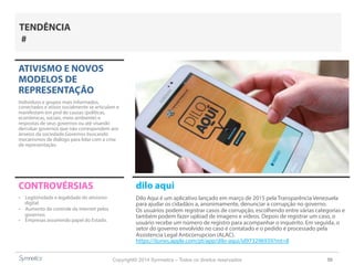Copyright© 2014 Symnetics – Todos os direitos reservados 50
ATIVISMO E NOVOS
MODELOS DE
REPRESENTAÇÃO
Indíviduos e grupos mais informados,
conectados e ativos socialmente se articulam e
manifestam em prol de causas (políticas,
econômicas, sociais, meio ambiente) e
respostas de seus governos ou até visando
derrubar governos que não correspondem aos
anseios da sociedade.Governos buscando
mecanismos de diálogo para lidar com a crise
de representação.
CONTROVÉRSIAS
-  Legitimidade e legalidade do ativismo
digital
-  Aumento do controle da internet pelos
governos
-  Empresas assumindo papel do Estado.
TENDÊNCIA
#
dilo aqui
Dilo Aqui é um aplicativo lançado em março de 2015 pela Transparência Venezuela
para ajudar os cidadãos a, anonimamente, denunciar a corrupção no governo.
Os usuários podem registrar casos de corrupção, escolhendo entre várias categorias e
também podem fazer upload de imagens e vídeos. Depois de registrar um caso, o
usuário recebe um número de registro para acompanhar o inquérito. Em seguida, o
setor do governo envolvido no caso é contatado e o pedido é processado pela
Assistencia Legal Anticorrupcion (ALAC).
https://itunes.apple.com/pt/app/dilo-aqui/id973296939?mt=8
 