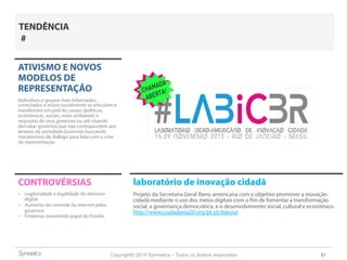 Copyright© 2014 Symnetics – Todos os direitos reservados 51
ATIVISMO E NOVOS
MODELOS DE
REPRESENTAÇÃO
Indíviduos e grupos mais informados,
conectados e ativos socialmente se articulam e
manifestam em prol de causas (políticas,
econômicas, sociais, meio ambiente) e
respostas de seus governos ou até visando
derrubar governos que não correspondem aos
anseios da sociedade.Governos buscando
mecanismos de diálogo para lidar com a crise
de representação.
CONTROVÉRSIAS
-  Legitimidade e legalidade do ativismo
digital
-  Aumento do controle da internet pelos
governos
-  Empresas assumindo papel do Estado.
TENDÊNCIA
#
laboratório de inovação cidadã
Projeto da Secretaria Geral Ibero-americana com o objetivo promover a inovação
cidadã mediante o uso dos meios digitais com o fim de fomentar a transformação
social, a governança democrática, e o desenvolvimento social, cultural e econômico.
http://www.ciudadania20.org/pt-pt/#about
 