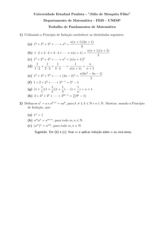 Universidade Estadual Paulista - ”J´ lio de Mesquita Filho”
                                             u
                  Departamento de Matem´tica - FEIS - UNESP
                                       a
                    Trabalho de Fundamentos de Matem´tica
                                                    a

1) Utilizando o Principio de Indu¸˜o estabelecer as identidades seguintes:
                                 ca

                                        n(n + 1)(2n + 1)
     (a) 12 + 22 + 32 + · · · + n2 =
                                                6
                                                    n(n + 1)(n + 2)
     (b) 1 · 2 + 2 · 3 + 3 · 4 + · · · + n(n + 1) =
                                                           3
     (c) 1 + 2 + 3 + · · · + n = [n(n + 1)]
          3     3     3            3              2

           1        1        1             1         n
     (d)       +        +       ··· +            =
         1·2 2·3 3·4                    n(n + 1)    n+1
                                              n(6n2 − 3n − 1)
     (e) 12 + 42 + 72 + · · · + (3n − 2)2 =
                                                     2
     (f ) 1 + 2 + 22 + · · · + 2n−1 = 2n − 1
               1       1         1           1
     (g) (1 + )(1 + )(1 + ) · · · (1 + ) = n + 1
               1       2         3           n
     (h) 3 + 3 + 3 + · · · + 3
                3    5            2n−1
                                       = 8 (9 − 1)
                                         3 n



2) Deﬁna-se a1 = a e ak+1 = aak , para k ̸= 1, k ∈ N e a ∈ N. Mostrar, usando o Princ´
                                                                                     ıpio
    de Indu¸˜o, que:
            ca

     (a) 1n = 1
     (b) am an = am+n , para todo m, n ∈ N.
     (c) (am )n = amn , para todo m, n ∈ N.
          Sugest˜o: Em (b) e (c), ﬁxar m e aplicar indu¸˜o sobre n ou vice-versa.
                a                                      ca
 