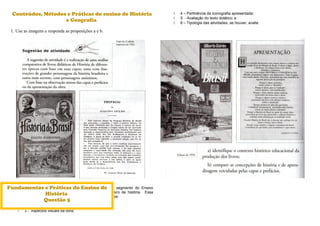 Conteúdos, Métodos e Práticas do ensino de História
e Geografia
1. Use as imagens e responda as proposições a e b.
2. Análise de livros didáticos de História para o primeiro segmento do Ensino
Fundamental selecionados pelo PNLD/MEC. Escolha um livro de história. Essa
atividade deverá identificar em tais livros os seguintes aspectos:
 1 – Dados gerais da obra (título e autores-formação);
 2 – Dados editoriais;
 3 - Aspectos visuais da obra;
 4 – Pertinência da iconografia apresentada;
 5 - Avaliação do texto didático; e
 6 – Tipologia das atividades, se houver, avalie.
Fundamentos e Práticas do Ensino de
História
Questão 5
 