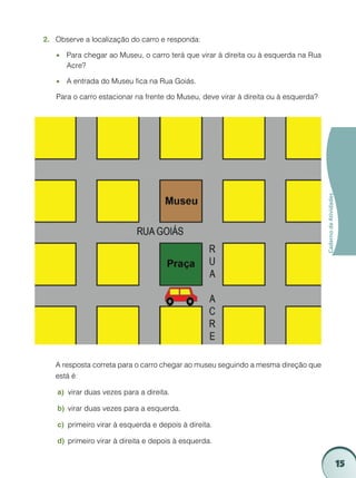 2.	 Observe a localização do carro e responda:

    •• Para chegar ao Museu, o carro terá que virar à direita ou à esquerda na Rua
       Acre?

    •• A entrada do Museu fica na Rua Goiás.

    Para o carro estacionar na frente do Museu, deve virar à direita ou à esquerda?




                                                                                      Caderno de Atividades




	   A resposta correta para o carro chegar ao museu seguindo a mesma direção que
    está é:

    a)	 virar duas vezes para a direita.

    b)	 virar duas vezes para a esquerda.

    c)	 primeiro virar à esquerda e depois à direita.

    d)	 primeiro virar à direita e depois à esquerda.


                                                                                                              15
 
