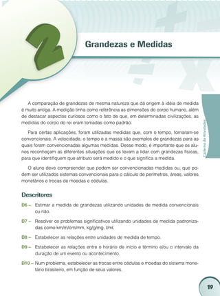 Grandezas e Medidas




   A comparação de grandezas de mesma natureza que dá origem à idéia de medida
é muito antiga. A medição tinha como referência as dimensões do corpo humano, além
de destacar aspectos curiosos como o fato de que, em determinadas civilizações, as




                                                                                         Caderno de Atividades
medidas do corpo do rei eram tomadas como padrão.

   Para certas aplicações, foram utilizadas medidas que, com o tempo, tornaram-se
convencionais. A velocidade, o tempo e a massa são exemplos de grandezas para as
quais foram convencionadas algumas medidas. Desse modo, é importante que os alu-
nos reconheçam as diferentes situações que os levam a lidar com grandezas físicas,
para que identifiquem que atributo será medido e o que significa a medida.

  O aluno deve compreender que podem ser convencionadas medidas ou, que po-
dem ser utilizados sistemas convencionais para o cálculo de perímetros, áreas, valores
monetários e trocas de moedas e cédulas.


Descritores
D6 –	 Estimar a medida de grandezas utilizando unidades de medida convencionais
      ou não.

D7 – 	 Resolver os problemas significativos utilizando unidades de medida padroniza-
       das como km/m/cm/mm, kg/g/mg, l/ml.

D8 –	 Estabelecer as relações entre unidades de medida de tempo.

D9 –	 Estabelecer as relações entre o horário de início e término e/ou o intervalo da
      duração de um evento ou acontecimento.

D10 –	Num problema, estabelecer as trocas entre cédulas e moedas do sistema mone-
      tário brasileiro, em função de seus valores.


                                                                                                                 19
 