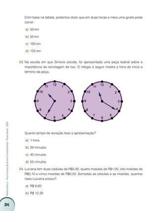 Com base na tabela, podemos dizer que em duas horas e meia uma girafa pode
                                                                             correr:

                                                                             a)	 50 km

                                                                             b)	 55 km

                                                                             c)	 100 km

                                                                             d)	 125 km


                                                                         23.	Na escola em que Simone estuda, foi apresentada uma peça teatral sobre a
                                                                             importância da reciclagem de lixo. O relógio a seguir mostra a hora de início e
                                                                             término da peça.
Matemática – Anos Iniciais do Ensino Fundamental - Prova Brasil - 2009




                                                                         	   Quanto tempo de duração teve a apresentação?

                                                                             a)	 1 hora.

                                                                             b)	 20 minutos.

                                                                             c)	 45 minutos.

                                                                             d)	 55 minutos.

                                                                         24.	Luciana tem duas cédulas de R$5,00, quatro moedas de R$1,00, oito moedas de
                                                                             R$0,10 e cinco moedas de R$0,50. Somadas as cédulas e as moedas, quantos
                                                                             reais Luciana possui?

                                                                             a)	 R$ 6,60

                                                                             b)	 R$ 12,30


24
 