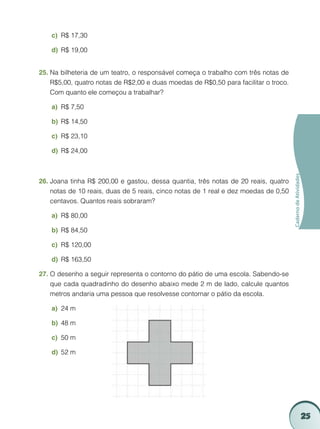 c)	 R$ 17,30

    d)	 R$ 19,00


25.	Na bilheteria de um teatro, o responsável começa o trabalho com três notas de
    R$5,00, quatro notas de R$2,00 e duas moedas de R$0,50 para facilitar o troco.
    Com quanto ele começou a trabalhar?

    a)	 R$ 7,50

    b)	 R$ 14,50

    c)	 R$ 23,10

    d)	 R$ 24,00




                                                                                     Caderno de Atividades
26.	Joana tinha R$ 200,00 e gastou, dessa quantia, três notas de 20 reais, quatro
    notas de 10 reais, duas de 5 reais, cinco notas de 1 real e dez moedas de 0,50
    centavos. Quantos reais sobraram?

    a)	 R$ 80,00

    b)	 R$ 84,50

    c)	 R$ 120,00

    d)	 R$ 163,50

27.	O desenho a seguir representa o contorno do pátio de uma escola. Sabendo-se
    que cada quadradinho do desenho abaixo mede 2 m de lado, calcule quantos
    metros andaria uma pessoa que resolvesse contornar o pátio da escola.

    a)	 24 m

    b)	 48 m

    c)	 50 m

    d)	 52 m




                                                                                                             25
 