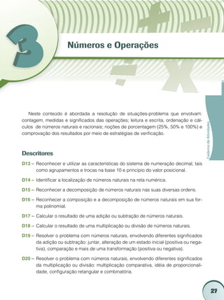 Números e Operações




   Neste conteúdo é abordada a resolução de situações-problema que envolvam:
contagem, medidas e significados das operações; leitura e escrita, ordenação e cál-




                                                                                           Caderno de Atividades
culos de números naturais e racionais; noções de porcentagem (25%, 50% e 100%) e
comprovação dos resultados por meio de estratégias de verificação.



Descritores
D13 –	 Reconhecer e utilizar as características do sistema de numeração decimal, tais
       como agrupamentos e trocas na base 10 e princípio do valor posicional.

D14 –	 Identificar a localização de números naturais na reta numérica.

D15 –	 Reconhecer a decomposição de números naturais nas suas diversas ordens.

D16 –	 Reconhecer a composição e a decomposição de números naturais em sua for-
       ma polinomial.

D17 –	 Calcular o resultado de uma adição ou subtração de números naturais.

D18 –	 Calcular o resultado de uma multiplicação ou divisão de números naturais.

D19 –	 Resolver o problema com números naturais, envolvendo diferentes significados
       da adição ou subtração: juntar, alteração de um estado inicial (positiva ou nega-
       tiva), comparação e mais de uma transformação (positiva ou negativa).

D20 –	 Resolver o problema com números naturais, envolvendo diferentes significados
       da multiplicação ou divisão: multiplicação comparativa, idéia de proporcionali-
       dade, configuração retangular e combinatória.



                                                                                                                   27
 