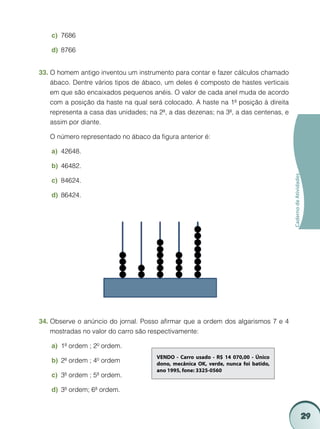 c)	 7686

    d)	 8766


33.	O homem antigo inventou um instrumento para contar e fazer cálculos chamado
    ábaco. Dentre vários tipos de ábaco, um deles é composto de hastes verticais
    em que são encaixados pequenos anéis. O valor de cada anel muda de acordo
    com a posição da haste na qual será colocado. A haste na 1ª posição à direita
    representa a casa das unidades; na 2ª, a das dezenas; na 3ª, a das centenas, e
    assim por diante.

	   O número representado no ábaco da figura anterior é:

    a)	 42648.

    b)	 46482.




                                                                                     Caderno de Atividades
    c)	 84624.

    d)	 86424.




34.	Observe o anúncio do jornal. Posso afirmar que a ordem dos algarismos 7 e 4
    mostradas no valor do carro são respectivamente:

    a)	 1ª ordem ; 2º ordem.
                                      VENDO - Carro usado - R$ 14 070,00 - Único
    b)	 2ª ordem ; 4º ordem           dono, mecânica OK, verde, nunca foi batido,
                                      ano 1995, fone: 3325-0560
    c)	 3ª ordem ; 5ª ordem.

    d)	 3ª ordem; 6ª ordem.



                                                                                                             29
 