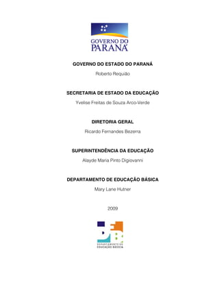 GOVERNO DO ESTADO DO PARANÁ

            Roberto Requião



SECRETARIA DE ESTADO DA EDUCAÇÃO

   Yvelise Freitas de Souza Arco-Verde



          DIRETORIA GERAL

       Ricardo Fernandes Bezerra



 SUPERINTENDÊNCIA DA EDUCAÇÃO

      Alayde Maria Pinto Digiovanni



DEPARTAMENTO DE EDUCAÇÃO BÁSICA

           Mary Lane Hutner



                  2009
 
