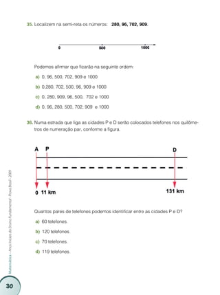 35.	Localizem na semi-reta os números: 280, 96, 702, 909.




                                                                         	   Podemos afirmar que ficarão na seguinte ordem:

                                                                             a)	 0, 96, 500, 702, 909 e 1000

                                                                             b)	 0,280, 702, 500, 96, 909 e 1000

                                                                             c)	 0, 280, 909, 96, 500, 702 e 1000

                                                                             d)	 0, 96, 280, 500, 702, 909 e 1000


                                                                         36.	Numa estrada que liga as cidades P e D serão colocados telefones nos quilôme-
                                                                             tros de numeração par, conforme a figura.
Matemática – Anos Iniciais do Ensino Fundamental - Prova Brasil - 2009




                                                                         	   Quantos pares de telefones podemos identificar entre as cidades P e D?

                                                                             a)	 60 telefones.

                                                                             b)	 120 telefones.

                                                                             c)	 70 telefones.

                                                                             d)	 119 telefones.




30
 