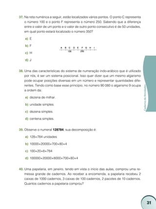37.	Na reta numérica a seguir, estão localizados vários pontos. O ponto C representa
    o número 100 e o ponto F representa o número 250. Sabendo que a diferença
    entre o valor de um ponto e o valor de outro ponto consecutivo é de 50 unidades,
    em qual ponto estará localizado o número 350?

    a)	 E

    b)	 F

    c)	 H

    d)	 J


38.	Uma das características do sistema de numeração indo-arábico que é utilizado
    por nós, é ser um sistema posicional. Isso quer dizer que um mesmo algarismo
    pode ocupar posições diversas em um número e representar quantidades dife-
    rentes. Tendo como base esse princípio, no número 90 080 o algarismo 9 ocupa




                                                                                       Caderno de Atividades
    a ordem da:

    a)	 dezena de milhar.

    b)	 unidade simples.

    c)	 dezena simples.

    d)	 centena simples.


39.	Observe o numeral 128784, sua decomposição é:

    a)	 128+784 unidades

    b)	 10000+20000+700+80+4

    c)	 100+20+8+784

    d)	 100000+20000+8000+700+80+4


40.	Uma papelaria, em janeiro, tendo em vista o início das aulas, comprou uma re-
    messa grande de cadernos. Ao receber a encomenda, a papelaria recebeu 2
    caixas de 1000 cadernos, 3 caixas de 100 cadernos, 2 pacotes de 10 cadernos.
    Quantos cadernos a papelaria comprou?




                                                                                                               31
 