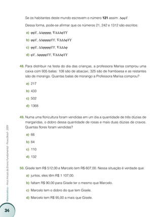 Se os habitantes deste mundo escrevem o número 121 assim: ∆ϕϕϒ

                                                                         	   Dessa forma, pode-se afirmar que os números 21, 242 e 1312 são escritos:

                                                                             a)	

                                                                             b)	

                                                                             c)	

                                                                             d)	


                                                                         48.	Para distribuir na festa do dia das crianças, a professora Marisa comprou uma
                                                                             caixa com 935 balas: 108 são de abacaxi, 325 são de framboesa e as restantes
                                                                             são de morango. Quantas balas de morango a Professora Marisa comprou?

                                                                             a)	 217

                                                                             b)	 433

                                                                             c)	 502

                                                                             d)	 1368


                                                                         49.	Numa uma floricultura foram vendidas em um dia a quantidade de três dúzias de
                                                                             margaridas, o dobro dessa quantidade de rosas e mais duas dúzias de cravos.
                                                                             Quantas flores foram vendidas?
Matemática – Anos Iniciais do Ensino Fundamental - Prova Brasil - 2009




                                                                             a)	 66

                                                                             b)	 84

                                                                             c)	 110

                                                                             d)	 132


                                                                         50.	Gisele tem R$ 512,00 e Marcelo tem R$ 607,00. Nessa situação é verdade que:

                                                                             a)	 juntos, eles têm R$ 1 107,00.

                                                                             b)	 faltam R$ 90,00 para Gisele ter o mesmo que Marcelo.

                                                                             c)	 Marcelo tem o dobro do que tem Gisele.

                                                                             d)	 Marcelo tem R$ 95,00 a mais que Gisele.


34
 