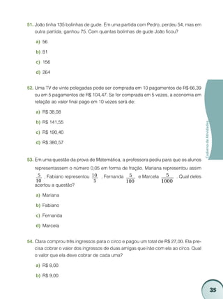 51.	João tinha 135 bolinhas de gude. Em uma partida com Pedro, perdeu 54, mas em
    outra partida, ganhou 75. Com quantas bolinhas de gude João ficou?

    a)	 56

    b)	 81

    c)	 156

    d)	 264


52.	Uma TV de vinte polegadas pode ser comprada em 10 pagamentos de R$ 66,39
    ou em 5 pagamentos de R$ 104,47. Se for comprada em 5 vezes, a economia em
    relação ao valor final pago em 10 vezes será de:

    a)	 R$ 38,08

    b)	 R$ 141,55




                                                                                       Caderno de Atividades
    c)	 R$ 190,40

    d)	 R$ 380,57


53.	Em uma questão da prova de Matemática, a professora pediu para que os alunos
   representassem o número 0,05 em forma de fração. Mariana representou assim
     5 , Fabiano representou 10    , Fernanda    5 e Marcela   5  . Qual deles
    10                        5                 100          1000
   acertou a questão?

    a)	 Mariana

    b)	 Fabiano

    c)	 Fernanda

    d)	 Marcela


54.	Clara comprou três ingressos para o circo e pagou um total de R$ 27,00. Ela pre-
    cisa cobrar o valor dos ingressos de duas amigas que irão com ela ao circo. Qual
    o valor que ela deve cobrar de cada uma?

    a)	 R$ 8,00

    b)	 R$ 9,00


                                                                                                               35
 