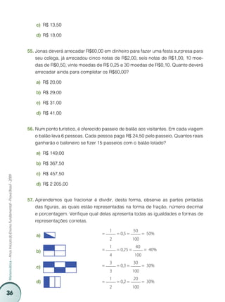 c)	 R$ 13,50

                                                                             d)	 R$ 18,00


                                                                         55.	Jonas deverá arrecadar R$60,00 em dinheiro para fazer uma festa surpresa para
                                                                             seu colega, já arrecadou cinco notas de R$2,00, seis notas de R$1,00, 10 moe-
                                                                             das de R$0,50, vinte moedas de R$ 0,25 e 30 moedas de R$0,10. Quanto deverá
                                                                             arrecadar ainda para completar os R$60,00?

                                                                             a)	 R$ 20,00

                                                                             b)	 R$ 29,00

                                                                             c)	 R$ 31,00

                                                                             d)	 R$ 41,00


                                                                         56.	Num ponto turístico, é oferecido passeio de balão aos visitantes. Em cada viagem
                                                                             o balão leva 6 pessoas. Cada pessoa paga R$ 24,50 pelo passeio. Quantos reais
                                                                             ganharão o baloneiro se fizer 15 passeios com o balão lotado?

                                                                             a)	 R$ 149,00

                                                                             b)	 R$ 367,50

                                                                             c)	 R$ 457,50
Matemática – Anos Iniciais do Ensino Fundamental - Prova Brasil - 2009




                                                                             d)	 R$ 2 205,00


                                                                         57.	Aprendemos que fracionar é dividir, desta forma, observe as partes pintadas
                                                                             das figuras, as quais estão representadas na forma de fração, número decimal
                                                                             e porcentagem. Verifique qual delas apresenta todas as igualdades e formas de
                                                                             representações corretas.

                                                                                                                1              50
                                                                             a)	                            =       = 0,5 =          = 50%
                                                                                                                2              100
                                                                                                                1               40
                                                                             b)	                            =       = 0,25 =         = 40%
                                                                                                                4              100
                                                                                                                3              30
                                                                             c)	                            =       = 0,3 =          = 30%
                                                                                                                3              100
                                                                                                                1              20
                                                                             d)	                            =       = 0,2 =          = 30%
                                                                                                                2              100
36
 