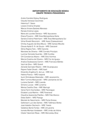 DEPARTAMENTO DE EDUCAÇÃO BÁSICA
                EQUIPE TÉCNICO–PEDAGÓGICA

Andre Candido Delavy Rodrigues
Claudia Vanessa Cavichiolo
Helenice F. Seara
Lisiane Cristina Amplatz
Marcia Viviane Barbeta Manosso
Renata Cristina Lopes
Maria de Lourdes Deneca – NRE Apucarana
Eliana Provenci – NRE Área Metropolitana Norte
Sandra Cristina Petermann - NRE Área Metropolitana Sul
Vilma Rinaldi Bisconsini - NRE Assis Chateaubriand
Chirley Augusto da Silva Moura – NRE Campo Mourão
Cleusa Apda D. N. de Souza – NRE Cascavel
Sônia Regina Felix – NRE Cianorte
Maristela de Oliveira – NRE Cornélio Procópio
Lucimar Donizete Gusmão – NRE Curitiba
Orli Constancia Albano – NRE Dois Vizinhos
Marcia Crestina de Oliveira – NRE Foz do Iguaçu
Analice Scalssavara Comim – NRE Francisco Beltrão
Vacil da Silva – NRE Goierê
Zeneide Gornaski Ribeiro – NRE Gruarapuava
Rejane Fadel Olivetti – NRE Ibaiti
Elizandra Angélica G. da Lus – NRE Irati
Helena Pianca – NRE Ivaiporã
Isumi Shimakawa Watanabe – NRE Jacarezinho
Marli Turmina Marqueviski – NRE Laranjeiras do Sul
Luciana Santelli – NRE Loanda
Simone Luccas – NRE Londrina
Marisa Castilho Dias – NRE Maringá
Vania Fanini Guimarães – NRE Paranaguá
Elizabet Luiza Martins – NRE Paranavaí
Claudina Aparecida Plakitka – NRE Pato Branco
Sildia Stafim – NRE Pitanga
Maristel do Nascimento – NRE Ponta Grossa
Gefersson Luiz dos Santos – NRE Telêmaco Borba
José Adailton Dechechi – NRE Toledo
Valdelice Bento Fontes – NRE Umuarama
Ivonete Montipo Voidaleski – NRE União da Vitória
Cibele Takemoto Ribas – NRE Wenceslau Braz
 