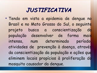 JUSTIFICATIVA Tendo em vista a epidemia de dengue no Brasil e no Mato Grosso do Sul, o seguinte projeto busca a conscientização da população desenvolver de forma mais intensa, num determinado período, atividades de  prevenção à doença, através da conscientização da população e ações que eliminem locais propícios à proliferação do mosquito causador da dengue. 