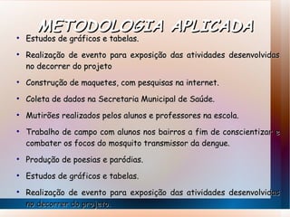 METODOLOGIA APLICADA Estudos de gráficos e tabelas.  Realização de evento para exposição das atividades desenvolvidas no decorrer do projeto Construção de maquetes, com pesquisas na internet.  Coleta de dados na Secretaria Municipal de Saúde.  Mutirões realizados pelos alunos e professores na escola.  Trabalho de campo com alunos nos bairros a fim de conscientizar e combater os focos do mosquito transmissor da dengue. Produção de poesias e paródias.  Estudos de gráficos e tabelas.  Realização de evento para exposição das atividades desenvolvidas no  decorrer do projeto. 