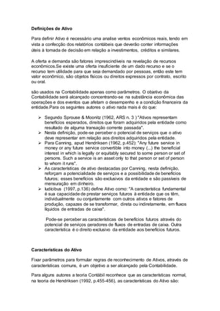 Definições de Ativo
Para definir Ativo é necessário uma analise ventos econômicos reais, tendo em
vista a confecção dos relatórios contábeis que deverão conter informações
úteis à tomada de decisão em relação a investimentos, créditos e similares.
A oferta e demanda são fatores imprescindíveis na revelação de recursos
econômicos.Se existe uma oferta insuficiente de um dado recurso e se o
recurso tem utilidade para que seja demandado por pessoas, então este tem
valor econômico, são objetos físicos ou direitos expressos por contrato, escrito
ou oral.
são usados na Contabilidade apenas como parâmetros. O objetivo da
Contabilidade será alcançado concentrando-se na substância econômica das
operações e dos eventos que afetam o desempenho e a condição financeira da
entidade.Para os seguintes autores o ativo nada mais é do que:
 Segundo Sprouse & Moonitz (1962, ARS n. 3 ) "Ativos representam
benefícios esperados, direitos que foram adquiridos pela entidade como
resultado de alguma transação corrente passada".
 Nesta definição, pode-se perceber o potencial de serviços que o ativo
deve representar em relação aos direitos adquiridos pela entidade.
 Para Canning, apud Hendriksen (1962, p.452): "Any future service in
money or any future service convertible into money (...) the beneficial
interest in which is legally or equitably secured to some person or set of
persons. Such a service is an asset only to that person or set of person
to whom it runs".
 As características de ativo destacadas por Canning, nesta definição,
reforçam a potencialidade de serviços e a possibilidade de benefícios
futuros; esses benefícios são exclusivos da entidade e são passíveis de
mensuração em dinheiro.
 Iudícibus (1997, p.136) define Ativo como: "A característica fundamental
é sua capacidade de prestar serviços futuros à entidade que os têm,
individualmente ou conjuntamente com outros ativos e fatores de
produção, capazes de se transformar, direta ou indiretamente, em fluxos
líquidos de entradas de caixa".
Pode-se perceber as características de benefícios futuros através do
potencial de serviços geradores de fluxos de entradas de caixa. Outra
característica é o direito exclusivo da entidade aos benefícios futuros.
Características do Ativo
Fixar parâmetros para formular regras de reconhecimento de Ativos, através de
características comuns, é um objetivo a ser alcançado pela Contabilidade.
Para alguns autores a teoria Contábil reconhece que as características normal,
na teoria de Hendriksen (1992, p.455-456), as características do Ativo são:
 