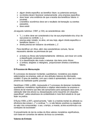  algum direito específico ao benefício futuro ou potenciais serviços;
 os direitos devem favorecer exclusivamente uma empresa específica;
 deve haver uma evidência de que a receita dos benefícios futuros é
provável;
 o benefício econômico deve ser o resultado de transação ou eventos
passados.
 deve existir
Já segundo Iudícibus (1997, p.124), as características são:
 "(...) o ativo deve ser considerado à luz de sua propriedade e/ou à luz de
sua posse ou controle; (...);
 precisa estar incluído no ativo, em seu bojo, algum direito específico a
benefícios futuros (...);
 direito precisa ser exclusivo da entidade (...)".
Para identificar um Ativo, além das características comuns, faz-se
necessário atender as premissas de que:
 a) todos os Ativos são fundamentalmente idênticos, sem levar em conta
a classificação convencional;
 b) a classificação não muda a natureza dos itens como Ativos;
 c) ambos, tangíveis e intangíveis, proporcionam direitos a benefícios
futuros.
O Processo de Mensuração
É o processo de designar montantes quantitativos monetários aos objetos
selecionados na empresa, está um dos atributos básicos da informação
contábil. O grau de exatidão, com que o dado é apresentado, deve ser o mais
próximo da realidade quanto possível.
Hendriksen (1992, p.488), mensuração é "o processo de designar montantes
quantitativos monetários significativos a objetos relacionados na empresa e
obtidos de tal maneira que eles são apropriados para agregação (tais como, a
valoração total dos ativos) ou desagregação como requerido em situações
específicas", pelos estudiosos da contabilidade é mais fácil estudá-la do que
fazer na pratica.
D'Áuria (1959, p.397), genericamente, "valor é a medida mental da utilidade ou
eficiência das coisas (...)" e continua "(...) e são fatores positivos ou negativos
do valor dos componentes: o uso, o tempo, a moeda, as leis econômicas e as
condições da sociedade".
O procedimento de dar às contas do Ativo valores monetários significativos,
com base em conceitos de valores de troca ou conversão.
Valores de Entrada
 