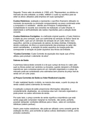 Segundo Tinoco valor de entrada é: (1992, p.8): "Representam os obtidos no
mercado de uma entidade, ou então, refletem o custo ou sacrifício para se
obter os ativos utilizados pela empresa em suas operações".
Custos Históricos: avaliação e representa o sacrifício financeiro efetuado no
momento da aquisição ou produção correspondendo ao preço combinado entre
o comprador e o vendedor. atende aos Princípios Fundamentais de
Contabilidade no tocante aos conceitos de realização a Custo Original. A
objetividade e verificabilidade são razões importantes para a adoção deste
conceito.
Custos Históricos Corrigidos: é a definição original quando o Custo Histórico
é objeto de uma correção, quer por coeficiente da variação do Índice Geral de
Preços (IGP), quer por um derivado da variação de um outro índice mais
específico, permite a comparação de valores de datas distintas. Entretanto,
devido a estrutura do Ativo e o posicionamento das empresas no setor não
serem semelhantes, a variação do poder aquisitivo da moeda pode não
corresponder à variação do poder aquisitivo dos Ativos da Entidade.
“Custos Correntes: Custo Corrente de aquisição dos inputs que a firma
utilizou para produzir o elemento do ativo”.
Valores de Saída
A premissa básica deste conceito é a de que o preço de troca é o valor pelo
qual os Ativos podem ser vendidos ou trocados, quando deixarem a Entidade,
supondo-se que a empresa opera em um mercado organizado e o preço de
mercado pode ser considerado uma estimativa bem próxima do preço real de
venda em um curto prazo.
a) Preços Correntes de Saída ou Valor Realizável Líquido:
O valor realizável líquido é obtido, na maioria das vezes, a partir do preço de
venda cotado sobre a demanda do mercado.
A avaliação a preços de saída proporciona informações relevantes e
constantemente atualizadas, se a empresa atua num mercado organizado e
pode prever os custos adicionais de venda.
Por outro lado, o preço corrente de venda significa a importância que está
sendo paga pelo comprador marginal no momento, não sendo, portanto,
possível extrapolar condições idênticas para o futuro, salvo em condições
idênticas (ceteris paribus).
Assim, para muitos estudiosos, não pode ser utilizado como conceito geral de
avaliação de Ativo, pois somente se aplica a ativos destinados à venda, como
produtos acabados.
 