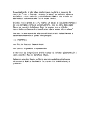 Conceitualmente, o valor atual é determinado mediante o processo de
desconto. Porém, o desconto compreende não só um estimado interesse
verdadeiro, que é o custo de oportunidade do dinheiro, mas também um
estimado da probabilidade de cobrar o valor previsto.
Segundo Tinoco (1992, p.15): "O valor de um ativo é o equivalente monetário
de seus serviços potenciais. Conceitualmente, este é a soma dos preços
futuros de mercado de todos os fluxos de serviços que se obterão,
descontados por fatores de probabilidades e juros a seus valores atuais".
Sob esta ótica de avaliação, três variáveis básicas são imprescindíveis e
devem ser determinadas para a sua aplicação:
a importância;
o fator de desconto (taxa de juros);
o período ou períodos compreendidos.
Conhecendo-se a importância, a taxa de juros e o período é possível trazer a
valor presente o fluxo de benefícios futuros.
Aplicando-se este método, os Ativos são representados pelos futuros
recebimentos líquidos de dinheiro, decorrentes dos produtos/serviços
potenciais.
 