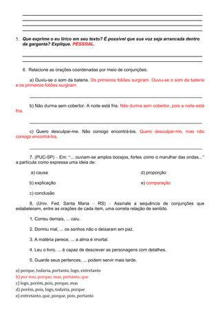 _________________________________________________________________________
_________________________________________________________________________
_________________________________________________________________________
_________________________________________________________________________
5. Que exprime o eu lírico em seu texto? É possível que sua voz seja arrancada dentro
da garganta? Explique. PESSOAL.
_________________________________________________________________________
_________________________________________________________________________
6. Relacione as orações coordenadas por meio de conjunções:
a) Ouviu-se o som da bateria. Os primeiros foliões surgiram. Ouviu-se o som da bateria
e os primeiros foliões surgiram.
______________________________________________________________________
b) Não durma sem cobertor. A noite está fria. Não durma sem cobertor, pois a noite está
fria.
______________________________________________________________________
c) Quero desculpar-me. Não consigo encontrá-los. Quero desculpar-me, mas não
consigo encontrá-los.
______________________________________________________________________
7. (PUC-SP) – Em: “... ouviam-se amplos bocejos, fortes como o marulhar das ondas...”
a partícula como expressa uma ideia de:
a) causa
b) explicação
c) conclusão
d) proporção
e) comparação
8. (Univ. Fed. Santa Maria – RS) – Assinale a sequência de conjunções que
estabelecem, entre as orações de cada item, uma correta relação de sentido.
1. Correu demais, ... caiu.
2. Dormiu mal, ... os sonhos não o deixaram em paz.
3. A matéria perece, ... a alma é imortal.
4. Leu o livro, ... é capaz de descrever as personagens com detalhes.
5. Guarde seus pertences, ... podem servir mais tarde.
a) porque, todavia, portanto, logo, entretanto
b) por isso, porque, mas, portanto, que
c) logo, porém, pois, porque, mas
d) porém, pois, logo, todavia, porque
e) entretanto, que, porque, pois, portanto
 
